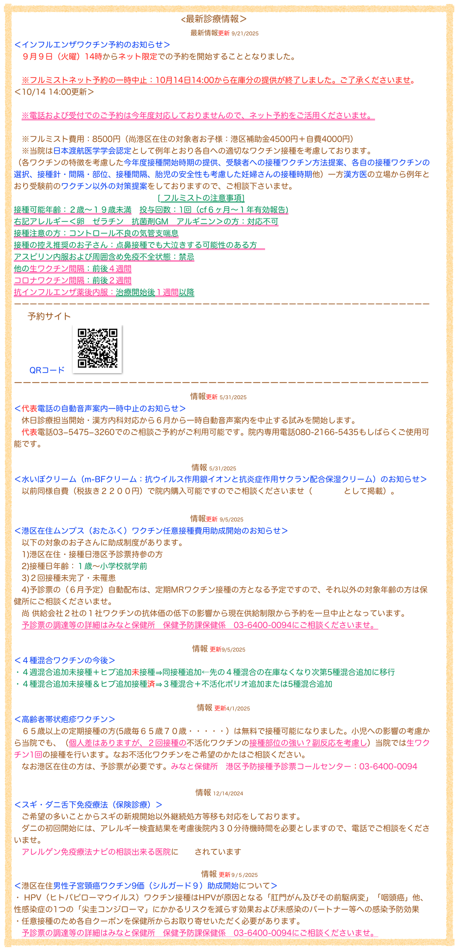                                                                          <最新診療情報＞
　　　　　　　　　　　　　　　　　　　　最新情報更新 9/21/2025
＜インフルエンザワクチン予約のお知らせ＞
　９月９日（火曜）14時からネット限定での予約を開始することとなりました。

　※フルミストネット予約の一時中止：10月14日14:00から在庫分の提供が終了しました。ご了承くださいませ。
＜10/14 14:00更新＞

   ※電話および受付でのご予約は今年度対応しておりませんので、ネット予約をご活用くださいませ。

　※フルミスト費用：8500円（尚港区在住の対象者お子様：港区補助金4500円＋自費4000円）
　※当院は日本渡航医学学会認定として例年とおり各自への適切なワクチン接種を考慮しております。
（各ワクチンの特徴を考慮した今年度接種開始時期の提供、受験者への接種ワクチン方法提案、各自の接種ワクチンの選択、接種針・間隔・部位、接種間隔、胎児の安全性も考慮した妊婦さんの接種時期他）一方漢方医の立場から例年とおり受験前のワクチン以外の対策提案をしておりますので、ご相談下さいませ。
　                                                    [ フルミストの注意事項]
接種可能年齢：２歳〜１９歳未満　投与回数：1回（cf６ヶ月〜１年有効報告)
右記アレルギー＜卵　ゼラチン　抗菌剤GM　アルギニン＞の方：対応不可
接種注意の方：コントロール不良の気管支喘息
接種の控え推奨のお子さん：点鼻接種でも大泣きする可能性のある方　
アスピリン内服および周囲含め免疫不全状態：禁忌
他の生ワクチン間隔：前後４週間
コロナワクチン間隔：前後２週間
抗インフルエンザ薬後内服：治療開始後１週間以降
ーーーーーーーーーーーーーーーーーーーーーーーーーーーーーーーーーーーーーーーーーーーーーーーーーーーーー
　  予約サイトhttps://g.net489.jp/ktd3260in/
　　QRコード　￼
ーーーーーーーーーーーーーーーーーーーーーーーーーーーーーーーーーーーーーーーーーーーーーーー
                                                            情報更新 5/31/2025
＜代表電話の自動音声案内一時中止のお知らせ＞
　休日診療担当開始・漢方内科対応から６月から一時自動音声案内を中止する試みを開始します。
　代表電話03−5475−3260でのご相談ご予約がご利用可能です。院内専用電話080-2166-5435もしばらくご使用可能です。

                                                                    情報 5/31/2025
＜水いぼクリーム（m-BFクリーム：抗ウイルス作用銀イオンと抗炎症作用サクラン配合保湿クリーム）のお知らせ＞
　以前同様自費（税抜き２２００円）で院内購入可能ですのでご相談くださいませ（購入医院として掲載）。
　                                                                       
                                                            情報更新 9/5/2025
＜港区在住ムンプス（おたふく）ワクチン任意接種費用助成開始のお知らせ＞
　以下の対象のお子さんに助成制度があります。
　1)港区在住・接種日港区予診票持参の方
　2)接種日年齢：１歳〜小学校就学前
　3)２回接種未完了・未罹患
　4)予診票の（６月予定）自動配布は、定期MRワクチン接種の方となる予定ですので、それ以外の対象年齢の方は保健所にご相談くださいませ。
　尚 供給会社２社の１社ワクチンの抗体価の低下の影響から現在供給制限から予約を一旦中止となっています。
　予診票の調達等の詳細はみなと保健所　保健予防課保健係　03-6400-0094にご相談くださいませ。

                                                                              情報 更新9/5/2025
＜４種混合ワクチンの今後＞
・４週混合追加未接種＋ヒブ追加未接種⇒同接種追加←先の４種混合の在庫なくなり次第5種混合追加に移行
・４種混合追加未接種＆ヒブ追加接種済⇒３種混合＋不活化ポリオ追加または5種混合追加

                                                                                情報 更新4/1/2025
＜高齢者帯状疱疹ワクチン＞
　６５歳以上の定期接種の方(5歳毎６５歳７０歳・・・・・）は無料で接種可能になりました。小児への影響の考慮から当院でも、（個人差はありますが、２回接種の不活化ワクチンの接種部位の強い？副反応を考慮し）当院では生ワクチン1回の接種を行います。なお不活化ワクチンをご希望のかたはご相談ください。
　なお港区在住の方は、予診票が必要です。みなと保健所　港区予防接種予診票コールセンター：03-6400-0094
　　　　　　　　　　　　　　　　　　　　 
　　　　　　　　　　　　　　　　　　　　　　　情報 12/14/2024
＜スギ・ダニ舌下免疫療法（保険診療）＞
　ご希望の多いことからスギの新規開始以外継続処方等移も対応をしております。
　ダニの初回開始には、アレルギー検査結果を考慮後院内３０分待機時間を必要としますので、電話でご相談をくださいませ。
　アレルゲン免疫療法ナビの相談出来る医院に掲載されています

　　　　　　　　　　　　　　　　　　　　               　　情報 更新９/５/2025
＜港区在住男性子宮頸癌ワクチン9価（シルガード９）助成開始について＞
・ HPV（ヒトパピローマウイルス）ワクチン接種はHPVが原因となる「肛門がん及びその前駆病変」「咽頭癌」他、性感染症の1つの「尖圭コンジローマ」にかかるリスクを減らす効果および未感染のパートナー等への感染予防効果
・任意接種のため各自クーポンを保健所からお取り寄せいただく必要があります。
　予診票の調達等の詳細はみなと保健所　保健予防課保健係　03-6400-0094にご相談くださいませ。