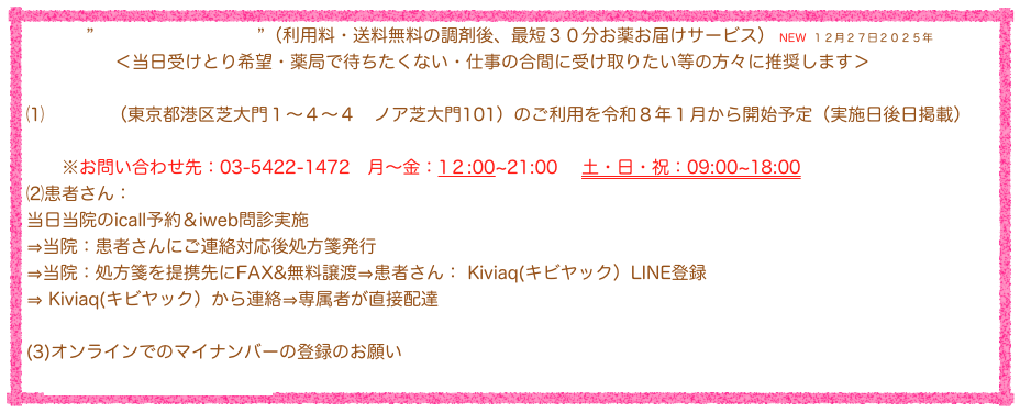 ”Kiviaq(キビヤック）”（利用料・送料無料の調剤後、最短３０分お薬お届けサービス） NEW １２月２７日２０２５年
　　　　　＜当日受けとり希望・薬局で待ちたくない・仕事の合間に受け取りたい等の方々に推奨します＞

⑴”Kiviaq”（東京都港区芝大門１〜４〜４　ノア芝大門101）のご利用を令和８年１月から開始予定（実施日後日掲載）
　　LINE登録
　　※お問い合わせ先：03-5422-1472　月〜金：1２:00~21:00 　土・日・祝：09:00~18:00
⑵患者さん：
当日当院のicall予約＆iweb問診実施
⇒当院：患者さんにご連絡対応後処方箋発行
⇒当院：処方箋を提携先にFAX&無料譲渡⇒患者さん： Kiviaq(キビヤック）LINE登録
⇒ Kiviaq(キビヤック）から連絡⇒専属者が直接配達
　　
(3)オンラインでのマイナンバーの登録のお願い
　オンライン登録リンクサイト