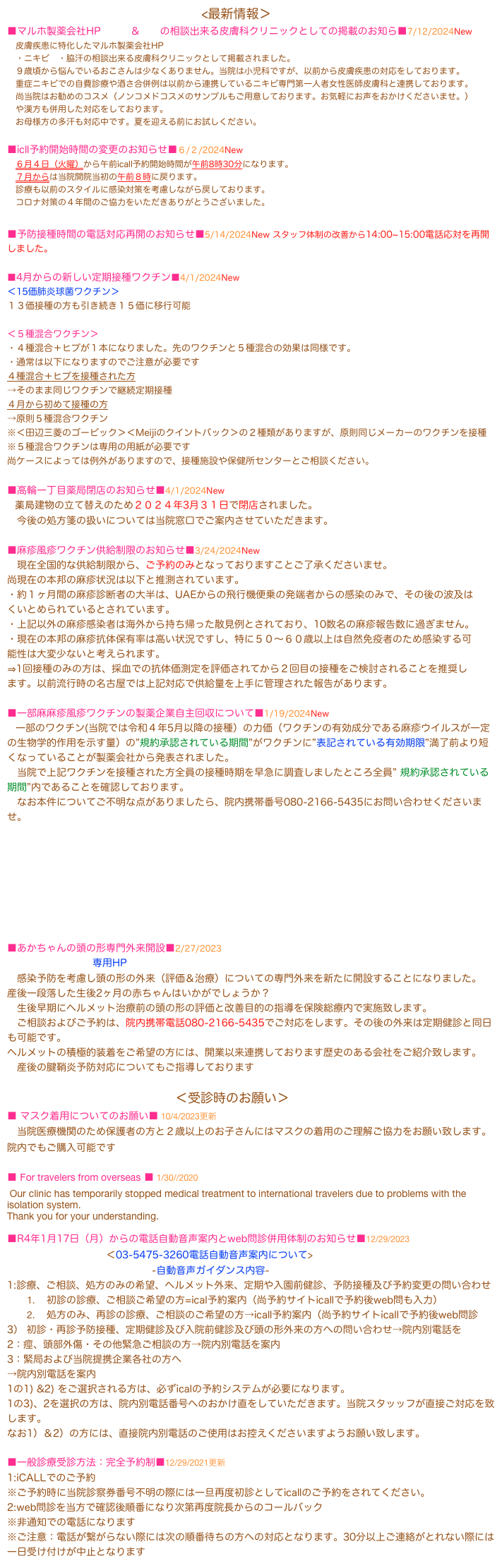                                                        　 <最新情報＞
■マルホ製薬会社HPニキビ＆脇汗の相談出来る皮膚科クリニックとしての掲載のお知ら■7/12/2024New 
　皮膚疾患に特化したマルホ製薬会社HP
　・ニキビ　・脇汗の相談出来る皮膚科クリニックとして掲載されました。
　９歳頃から悩んでいるおこさんは少なくありません。当院は小児科ですが、以前から皮膚疾患の対応をしております。
　重症ニキビでの自費診療や酒さ合併例は以前から連携しているニキビ専門第一人者女性医師皮膚科と連携しております。
　尚当院はお勧めのコスメ（ノンコメドコスメのサンプルもご用意しております。お気軽にお声をおかけくださいませ。）
　や漢方も併用した対応をしております。
　お母様方の多汗も対応中です。夏を迎える前にお試しください。
                                                                                          
■icll予約開始時間の変更のお知らせ■６/２/2024New 
　６月４日（火曜）から午前icall予約開始時間が午前8時30分になります。
　７月からは当院開院当初の午前８時に戻ります。
　診療も以前のスタイルに感染対策を考慮しながら戻しております。
　コロナ対策の４年間のご協力をいただきありがとうございました。

■予防接種時間の電話対応再開のお知らせ■5/14/2024New スタッフ体制の改善から14:00~15:00電話応対を再開しました。

■4月からの新しい定期接種ワクチン■4/1/2024New
＜15価肺炎球菌ワクチン＞
１３価接種の方も引き続き１５価に移行可能

＜５種混合ワクチン＞
・４種混合＋ヒブが１本になりました。先のワクチンと５種混合の効果は同様です。
・通常は以下になりますのでご注意が必要です
４種混合＋ヒブを接種された方
→そのまま同じワクチンで継続定期接種
４月から初めて接種の方
→原則５種混合ワクチン
※＜田辺三菱のゴービック＞＜Meijiのクイントバック＞の２種類がありますが、原則同じメーカーのワクチンを接種
※５種混合ワクチンは専用の用紙が必要です
尚ケースによっては例外がありますので、接種施設や保健所センターとご相談ください。

■高輪一丁目薬局閉店のお知らせ■4/1/2024New
　薬局建物の立て替えのため２０２４年3月３１日で閉店されました。
　今後の処方箋の扱いについては当院窓口でご案内させていただきます。

■麻疹風疹ワクチン供給制限のお知らせ■3/24/2024New
　現在全国的な供給制限から、ご予約のみとなっておりますことご了承くださいませ。
尚現在の本邦の麻疹状況は以下と推測されています。
・約１ヶ月間の麻疹診断者の大半は、UAEからの飛行機便乗の発端者からの感染のみで、その後の波及はくいとめられているとされています。
・上記以外の麻疹感染者は海外から持ち帰った散見例とされており、10数名の麻疹報告数に過ぎません。
・現在の本邦の麻疹抗体保有率は高い状況ですし、特に５０〜６０歳以上は自然免疫者のため感染する可能性は大変少ないと考えられます。
⇒1回接種のみの方は、採血での抗体価測定を評価されてから２回目の接種をご検討されることを推奨します。以前流行時の名古屋では上記対応で供給量を上手に管理された報告があります。

■一部麻麻疹風疹ワクチンの製薬企業自主回収について■1/19/2024New
　一部のワクチン(当院では令和４年5月以降の接種）の力価（ワクチンの有効成分である麻疹ウイルスが一定の生物学的作用を示す量）の”規約承認されている期間”がワクチンに”表記されている有効期限”満了前より短くなっていることが製薬会社から発表されました。
　当院で上記ワクチンを接種された方全員の接種時期を早急に調査しましたところ全員” 規約承認されている期間”内であることを確認しております。
　なお本件についてご不明な点がありましたら、院内携帯番号080-2166-5435にお問い合わせくださいませ。








■あかちゃんの頭の形専門外来開設■2/27/2023
                          専用HPhttps://atamanokatachi.wixsite.com/back-to-sleep--tummy
　感染予防を考慮し頭の形の外来（評価＆治療）についての専門外来を新たに開設することになりました。
産後一段落した生後2ヶ月の赤ちゃんはいかがでしょうか？
　生後早期にヘルメット治療前の頭の形の評価と改善目的の指導を保険総療内で実施致します。
　ご相談およびご予約は、院内携帯電話080-2166-5435でご対応をします。その後の外来は定期健診と同日も可能です。
ヘルメットの積極的装着をご希望の方には、開業以来連携しております歴史のある会社をご紹介致します。
　産後の腱鞘炎予防対応についてもご指導しております

　　　　　　　　　　　　　　　　　＜受診時のお願い＞
■ マスク着用についてのお願い■ 10/4/2023更新
　当院医療機関のため保護者の方と２歳以上のお子さんにはマスクの着用のご理解ご協力をお願い致します。 院内でもご購入可能です

■ For travelers from overseas ■ 1/30//2020
 Our clinic has temporarily stopped medical treatment to international travelers due to problems with the isolation system.
Thank you for your understanding.

■R4年1月17日（月）からの電話自動音声案内とweb問診併用体制のお知らせ■12/29/2023 
　　　　　　　　　　＜03-5475-3260電話自動音声案内について>
                                            -自動音声ガイダンス内容-
1:診療、ご相談、処方のみの希望、ヘルメット外来、定期や入園前健診、予防接種及び予約変更の問い合わせ
初診の診療、ご相談ご希望の方=ical予約案内（尚予約サイトicallで予約後web問も入力）
処方のみ、再診の診療、ご相談のご希望の方→icall予約案内（尚予約サイトicallで予約後web問診
3） 初診・再診予防接種、定期健診及び入院前健診及び頭の形外来の方への問い合わせ→院内別電話を
2：痙、頭部外傷・その他緊急ご相談の方→院内別電話を案内
3：緊局および当院提携企業各社の方へ
→院内別電話を案内
1の1) &2) をご選択される方は、必ずicalの予約システムが必要になります。
1の3)、2を選択の方は、院内別電話番号へのおかけ直をしていただきます。当院スタッッフが直接ご対応を致します。
なお1）＆2）の方には、直接院内別電話のご使用はお控えくださいますようお願い致します。

■一般診療受診方法：完全予約制■12/29/2021更新
1:iCALLでのご予約
※ご予約時に当院診察券番号不明の際には一旦再度初診としてicallのご予約をされてください。
2:web問診を当方で確認後順番になり次第再度院長からのコールバック
※非通知での電話になります
※ご注意：電話が繋がらない際には次の順番待ちの方への対応となります。30分以上ご連絡がとれない際には一日受け付けが中止となります